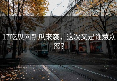 17吃瓜网新瓜来袭，这次又是谁惹众怒？