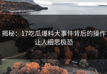 揭秘：17吃瓜爆料大事件背后的操作让人细思极恐