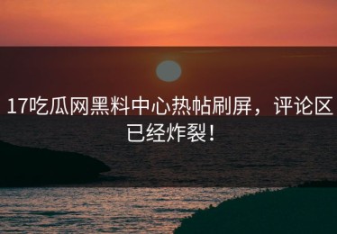 17吃瓜网黑料中心热帖刷屏，评论区已经炸裂！