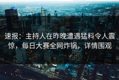 速报：主持人在昨晚遭遇猛料令人震惊，每日大赛全网炸锅，详情围观