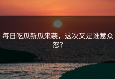 每日吃瓜新瓜来袭，这次又是谁惹众怒？