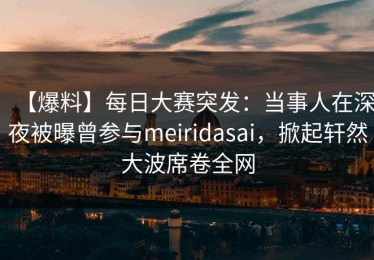 【爆料】每日大赛突发：当事人在深夜被曝曾参与meiridasai，掀起轩然大波席卷全网