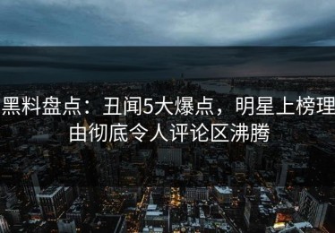 黑料盘点：丑闻5大爆点，明星上榜理由彻底令人评论区沸腾