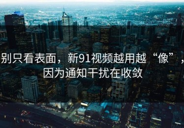 别只看表面，新91视频越用越“像”，因为通知干扰在收敛