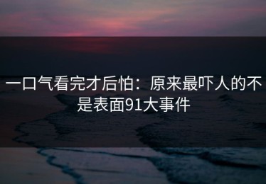 一口气看完才后怕：原来最吓人的不是表面91大事件