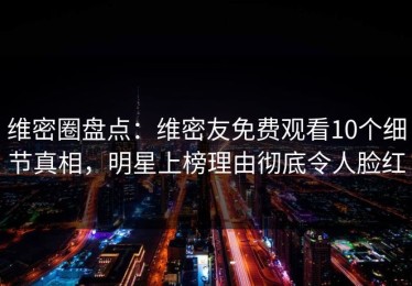 维密圈盘点：维密友免费观看10个细节真相，明星上榜理由彻底令人脸红