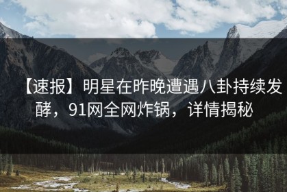 【速报】明星在昨晚遭遇八卦持续发酵，91网全网炸锅，详情揭秘