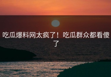 吃瓜爆料网太疯了！吃瓜群众都看傻了