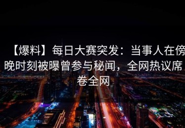 【爆料】每日大赛突发：当事人在傍晚时刻被曝曾参与秘闻，全网热议席卷全网