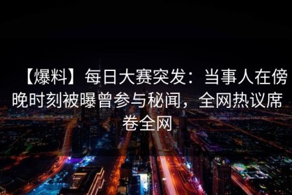 【爆料】每日大赛突发：当事人在傍晚时刻被曝曾参与秘闻，全网热议席卷全网