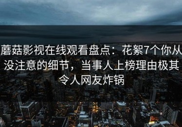 蘑菇影视在线观看盘点：花絮7个你从没注意的细节，当事人上榜理由极其令人网友炸锅