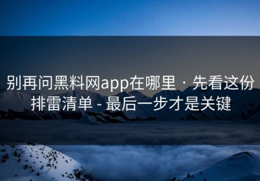 别再问黑料网app在哪里 · 先看这份排雷清单 - 最后一步才是关键