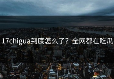 17chigua到底怎么了？全网都在吃瓜