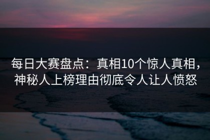 每日大赛盘点：真相10个惊人真相，神秘人上榜理由彻底令人让人愤怒