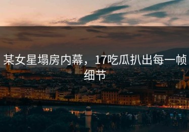 某女星塌房内幕，17吃瓜扒出每一帧细节