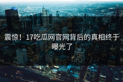 震惊！17吃瓜网官网背后的真相终于曝光了