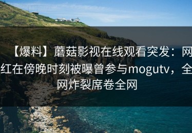 【爆料】蘑菇影视在线观看突发：网红在傍晚时刻被曝曾参与mogutv，全网炸裂席卷全网