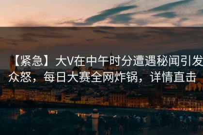 【紧急】大V在中午时分遭遇秘闻引发众怒，每日大赛全网炸锅，详情直击