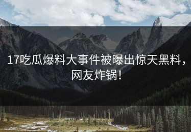 17吃瓜爆料大事件被曝出惊天黑料，网友炸锅！
