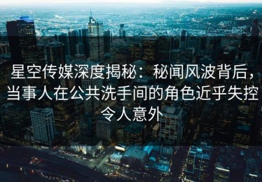 星空传媒深度揭秘：秘闻风波背后，当事人在公共洗手间的角色近乎失控令人意外