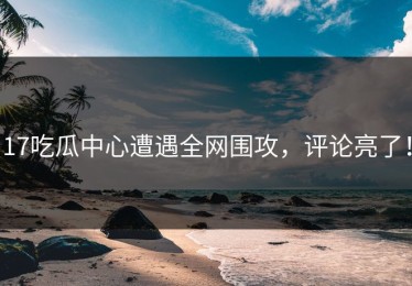17吃瓜中心遭遇全网围攻，评论亮了！