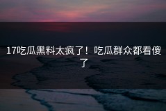 17吃瓜黑料太疯了！吃瓜群众都看傻了