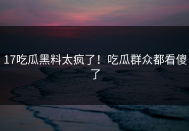 17吃瓜黑料太疯了！吃瓜群众都看傻了