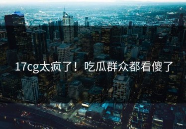 17cg太疯了！吃瓜群众都看傻了