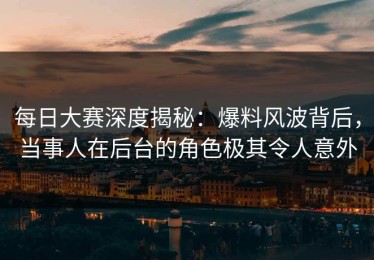 每日大赛深度揭秘：爆料风波背后，当事人在后台的角色极其令人意外