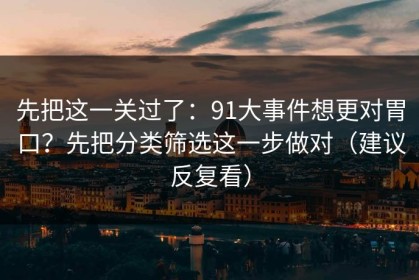 先把这一关过了：91大事件想更对胃口？先把分类筛选这一步做对（建议反复看）