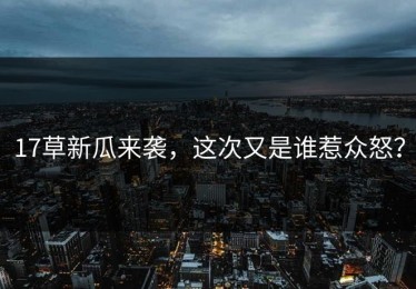 17草新瓜来袭，这次又是谁惹众怒？