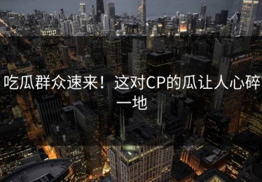 吃瓜群众速来！这对CP的瓜让人心碎一地