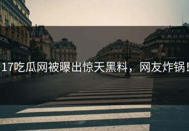 17吃瓜网被曝出惊天黑料，网友炸锅！