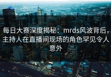每日大赛深度揭秘：mrds风波背后，主持人在直播间现场的角色罕见令人意外