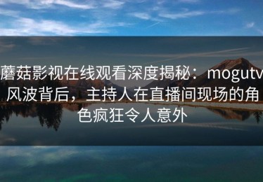蘑菇影视在线观看深度揭秘：mogutv风波背后，主持人在直播间现场的角色疯狂令人意外
