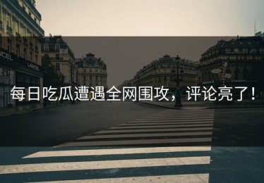 每日吃瓜遭遇全网围攻，评论亮了！