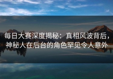 每日大赛深度揭秘：真相风波背后，神秘人在后台的角色罕见令人意外