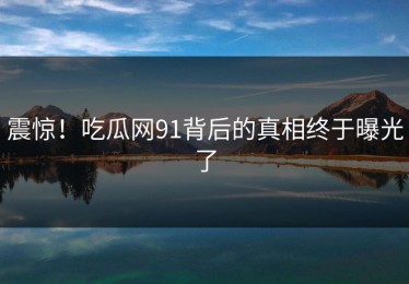 震惊！吃瓜网91背后的真相终于曝光了