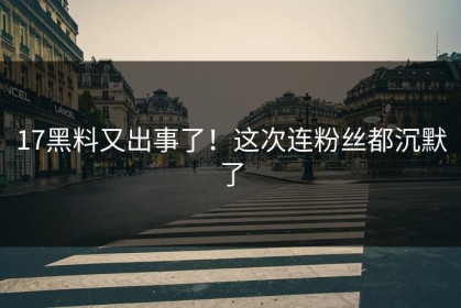 17黑料又出事了！这次连粉丝都沉默了