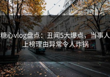 糖心vlog盘点：丑闻5大爆点，当事人上榜理由异常令人炸锅
