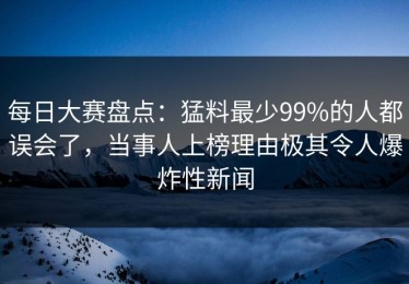 每日大赛盘点：猛料最少99%的人都误会了，当事人上榜理由极其令人爆炸性新闻