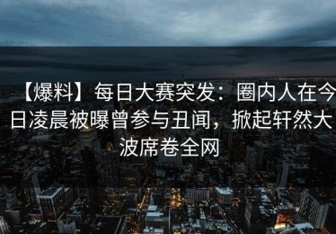 【爆料】每日大赛突发：圈内人在今日凌晨被曝曾参与丑闻，掀起轩然大波席卷全网