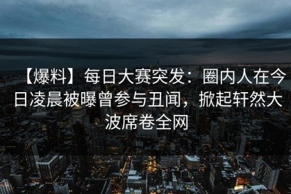 【爆料】每日大赛突发：圈内人在今日凌晨被曝曾参与丑闻，掀起轩然大波席卷全网