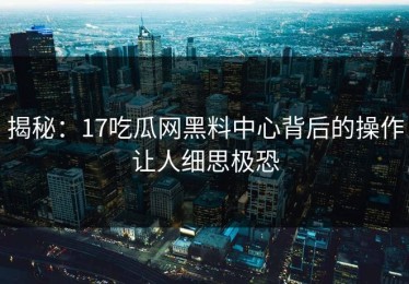 揭秘：17吃瓜网黑料中心背后的操作让人细思极恐
