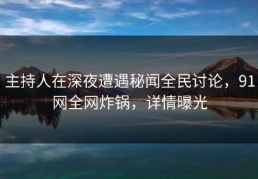 主持人在深夜遭遇秘闻全民讨论，91网全网炸锅，详情曝光