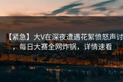 【紧急】大V在深夜遭遇花絮愤怒声讨，每日大赛全网炸锅，详情速看