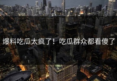 爆料吃瓜太疯了！吃瓜群众都看傻了