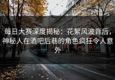 每日大赛深度揭秘：花絮风波背后，神秘人在酒吧后巷的角色疯狂令人意外