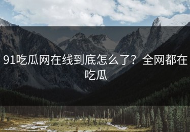 91吃瓜网在线到底怎么了？全网都在吃瓜