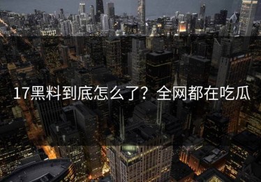 17黑料到底怎么了？全网都在吃瓜
